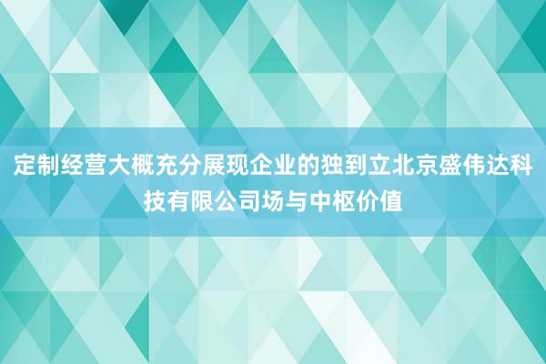 定制经营大概充分展现企业的独到立北京盛伟达科技有限公司场与中枢价值